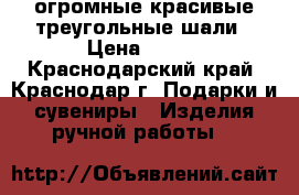 огромные красивые треугольные шали › Цена ­ 700 - Краснодарский край, Краснодар г. Подарки и сувениры » Изделия ручной работы   